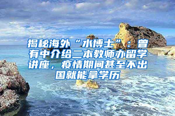 揭秘海外“水博士”：曾有中介给二本教师办留学讲座，疫情期间甚至不出国就能拿学历