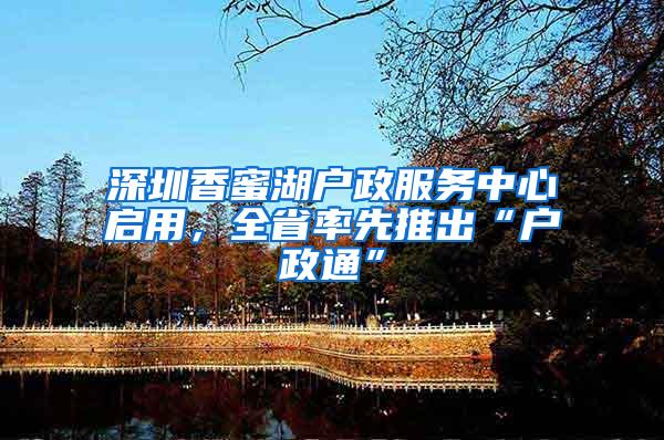 深圳香蜜湖户政服务中心启用，全省率先推出“户政通”