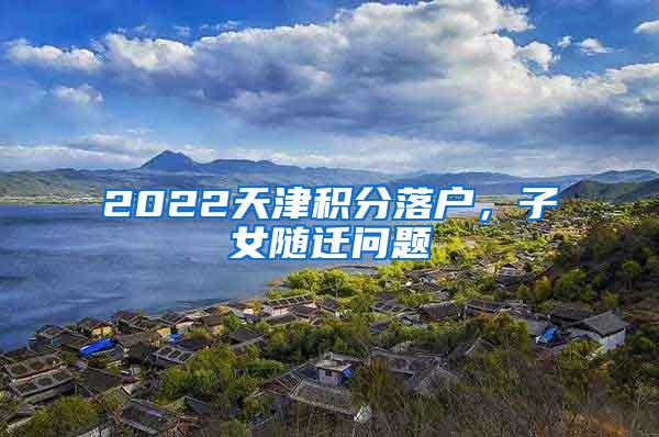 2022天津积分落户，子女随迁问题