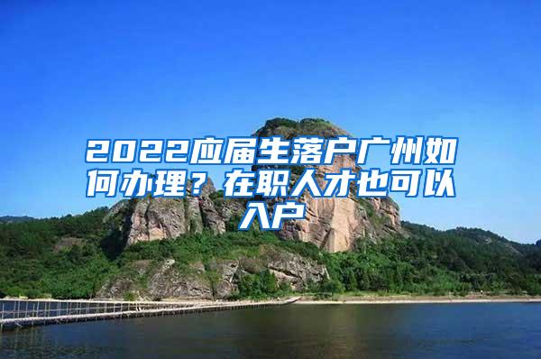 2022应届生落户广州如何办理？在职人才也可以入户