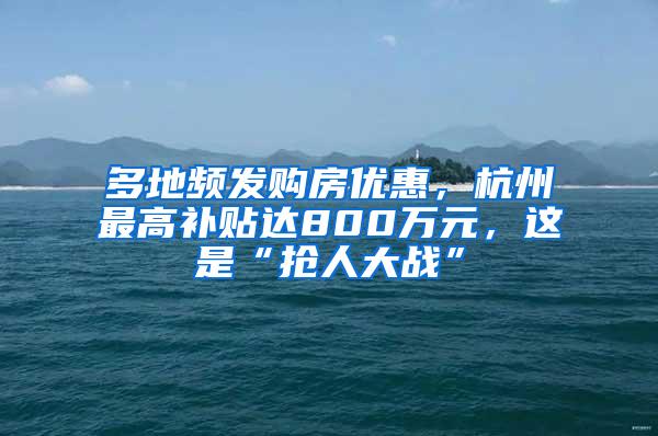 多地频发购房优惠，杭州最高补贴达800万元，这是“抢人大战”