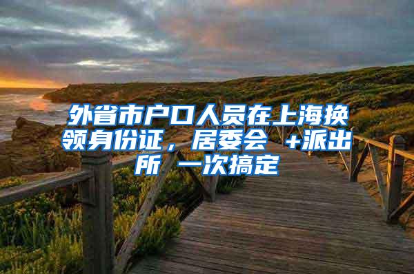 外省市户口人员在上海换领身份证，居委会 +派出所 一次搞定