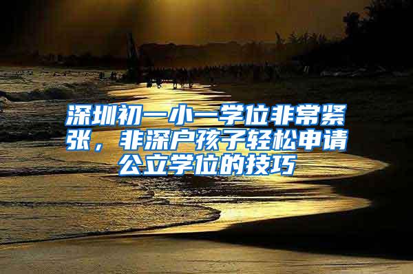 深圳初一小一学位非常紧张，非深户孩子轻松申请公立学位的技巧