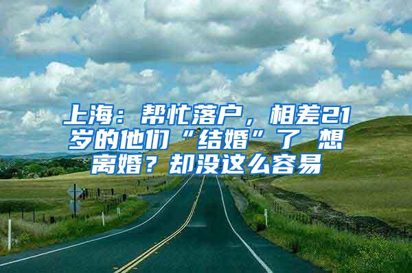 上海：帮忙落户，相差21岁的他们“结婚”了 想离婚？却没这么容易