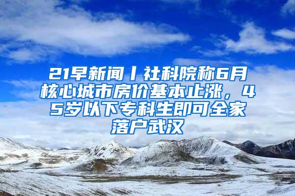 21早新闻丨社科院称6月核心城市房价基本止涨，45岁以下专科生即可全家落户武汉