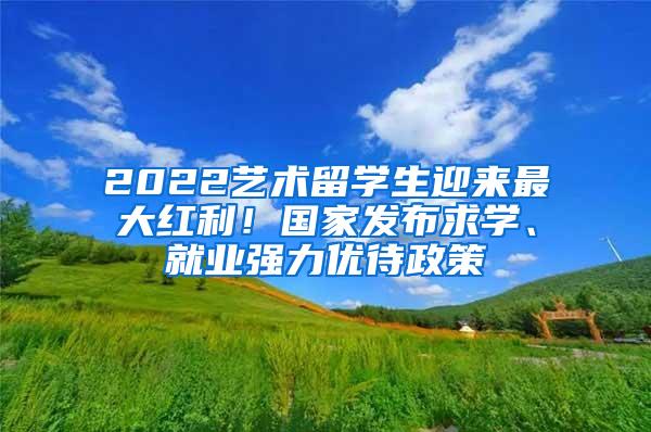 2022艺术留学生迎来最大红利！国家发布求学、就业强力优待政策