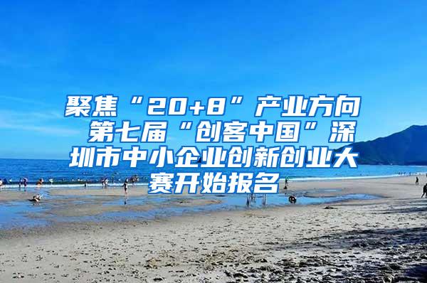 聚焦“20+8”产业方向 第七届“创客中国”深圳市中小企业创新创业大赛开始报名