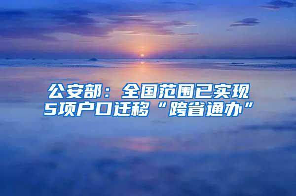 公安部：全国范围已实现5项户口迁移“跨省通办”