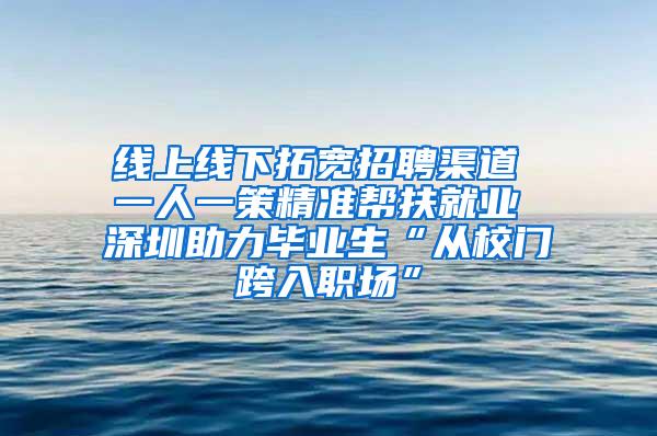 线上线下拓宽招聘渠道 一人一策精准帮扶就业 深圳助力毕业生“从校门跨入职场”