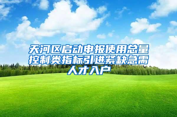 天河区启动申报使用总量控制类指标引进紧缺急需人才入户