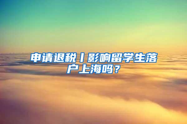 申请退税丨影响留学生落户上海吗？