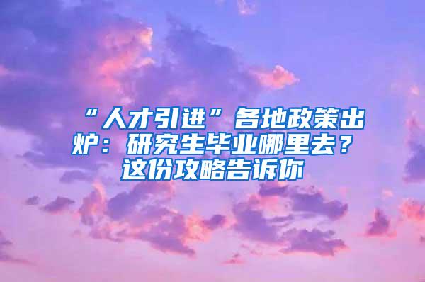 “人才引进”各地政策出炉：研究生毕业哪里去？这份攻略告诉你