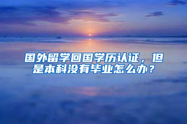 国外留学回国学历认证，但是本科没有毕业怎么办？