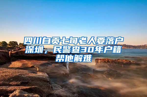 四川自贡七旬老人要落户深圳，民警查30年户籍帮他解难