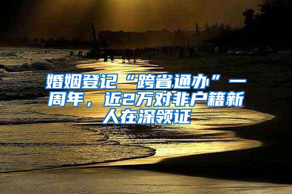 婚姻登记“跨省通办”一周年，近2万对非户籍新人在深领证