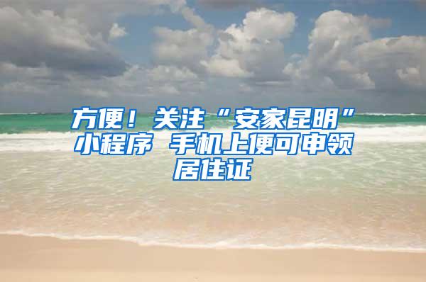 方便！关注“安家昆明”小程序 手机上便可申领居住证