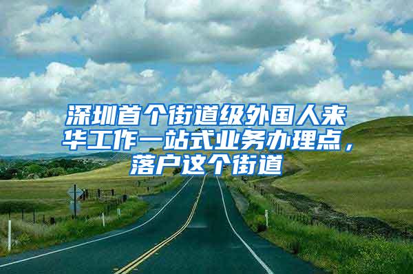 深圳首个街道级外国人来华工作一站式业务办理点，落户这个街道