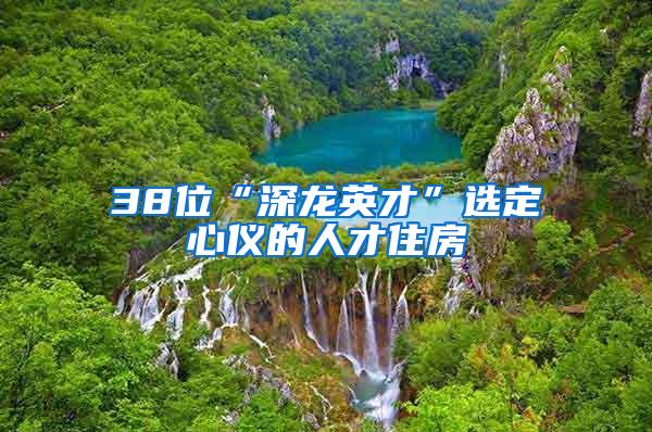 38位“深龙英才”选定心仪的人才住房