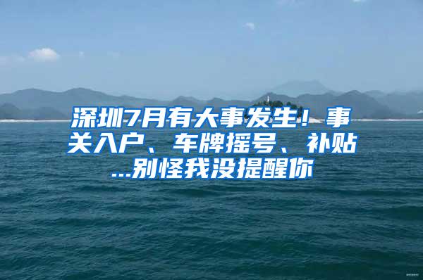 深圳7月有大事发生！事关入户、车牌摇号、补贴...别怪我没提醒你