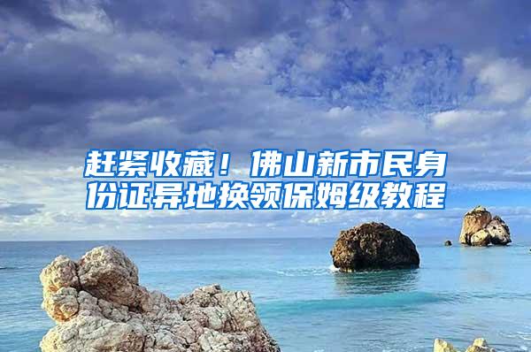 赶紧收藏！佛山新市民身份证异地换领保姆级教程