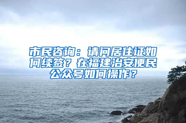 市民咨询：请问居住证如何续签？在福建治安便民公众号如何操作？