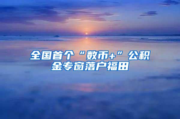 全国首个“数币+”公积金专窗落户福田