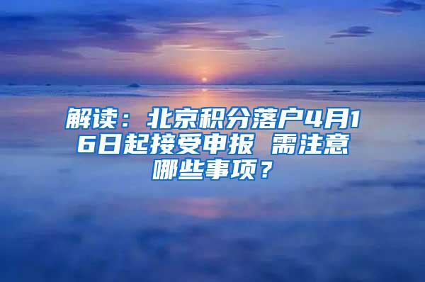 解读：北京积分落户4月16日起接受申报 需注意哪些事项？