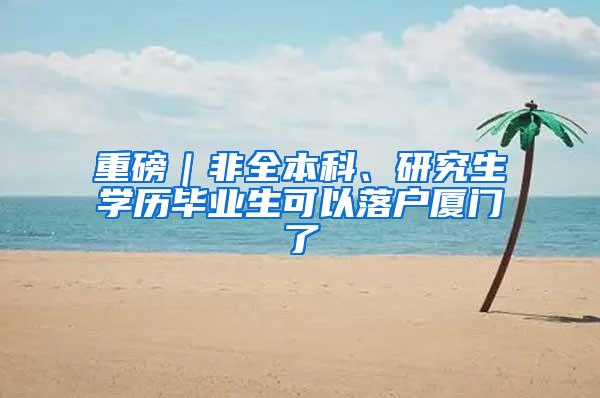 重磅｜非全本科、研究生学历毕业生可以落户厦门了