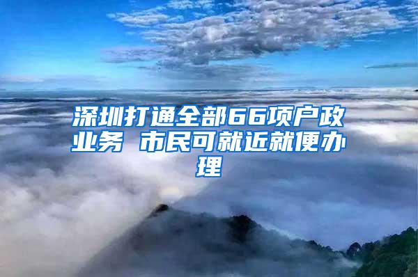 深圳打通全部66项户政业务 市民可就近就便办理