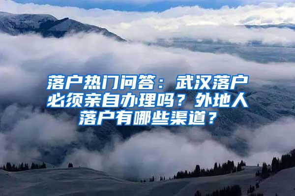 落户热门问答：武汉落户必须亲自办理吗？外地人落户有哪些渠道？