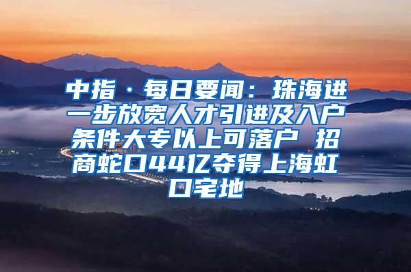 中指·每日要闻：珠海进一步放宽人才引进及入户条件大专以上可落户 招商蛇口44亿夺得上海虹口宅地