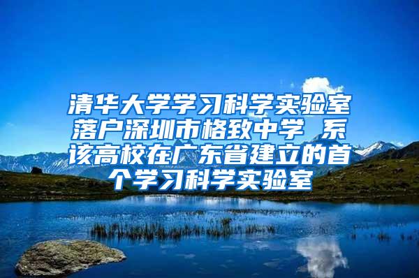 清华大学学习科学实验室落户深圳市格致中学 系该高校在广东省建立的首个学习科学实验室