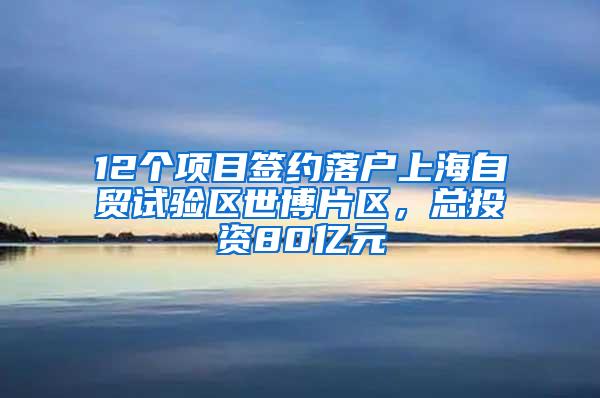 12个项目签约落户上海自贸试验区世博片区，总投资80亿元