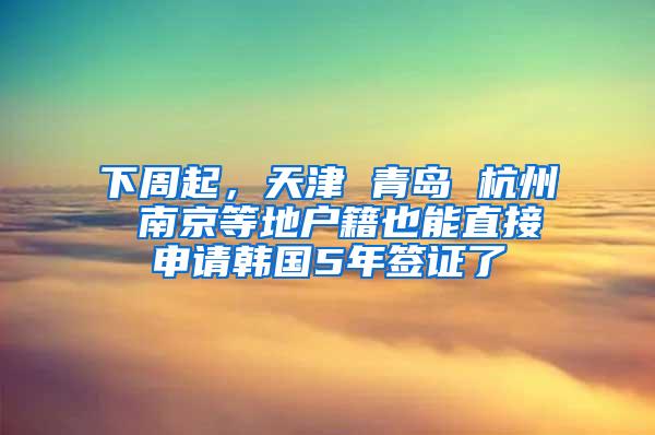 下周起，天津 青岛 杭州 南京等地户籍也能直接申请韩国5年签证了