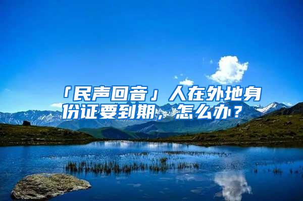 「民声回音」人在外地身份证要到期，怎么办？