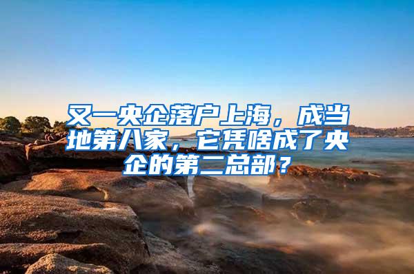 又一央企落户上海，成当地第八家，它凭啥成了央企的第二总部？