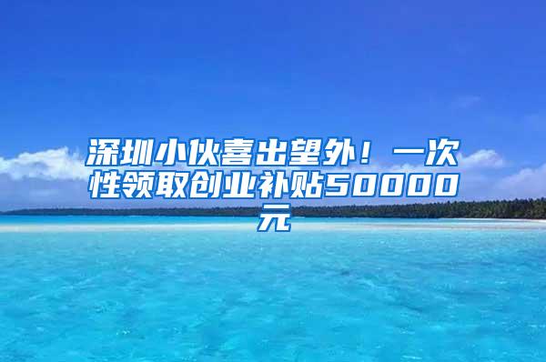 深圳小伙喜出望外！一次性领取创业补贴50000元