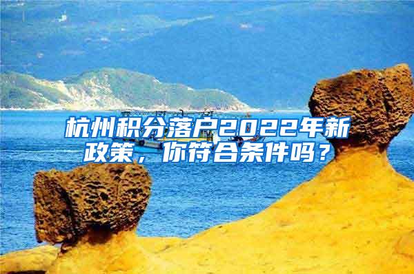 杭州积分落户2022年新政策，你符合条件吗？