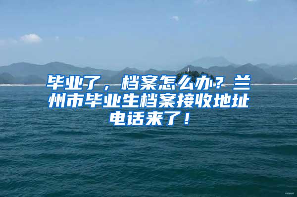 毕业了，档案怎么办？兰州市毕业生档案接收地址电话来了！