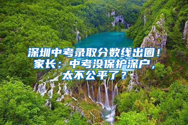 深圳中考录取分数线出圈！家长：中考没保护深户，太不公平了？