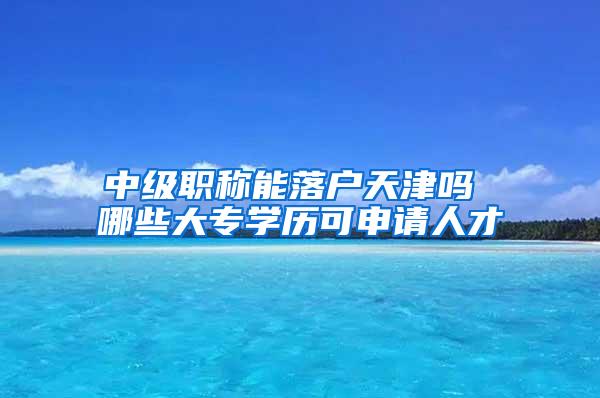 中级职称能落户天津吗 哪些大专学历可申请人才