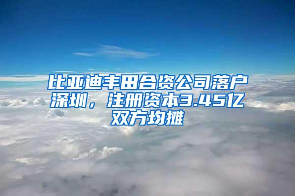 比亚迪丰田合资公司落户深圳，注册资本3.45亿双方均摊