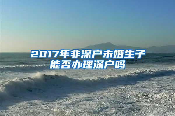 2017年非深户未婚生子能否办理深户吗