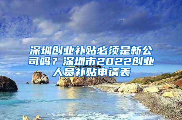 深圳创业补贴必须是新公司吗？深圳市2022创业人员补贴申请表