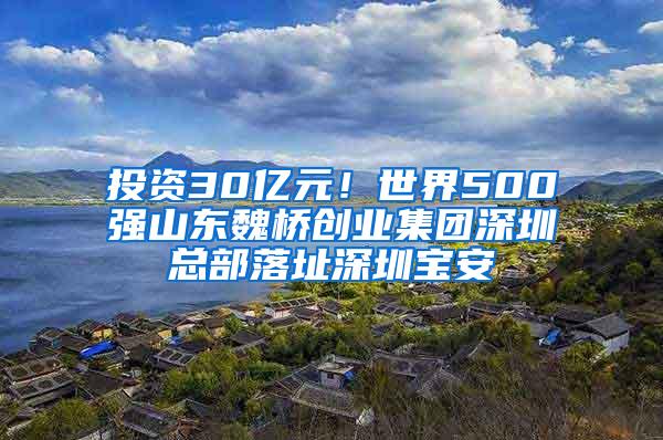 投资30亿元！世界500强山东魏桥创业集团深圳总部落址深圳宝安