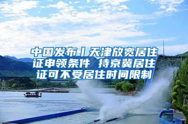 中国发布丨天津放宽居住证申领条件 持京冀居住证可不受居住时间限制