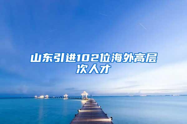 山东引进102位海外高层次人才