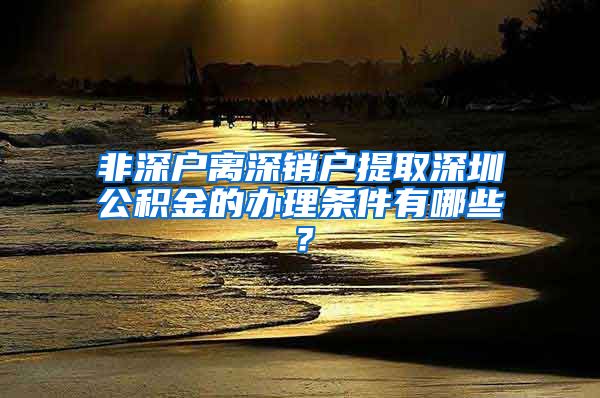 非深户离深销户提取深圳公积金的办理条件有哪些？