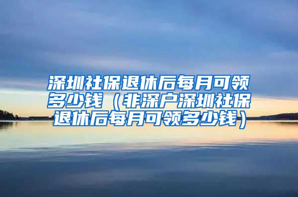 深圳社保退休后每月可领多少钱（非深户深圳社保退休后每月可领多少钱）