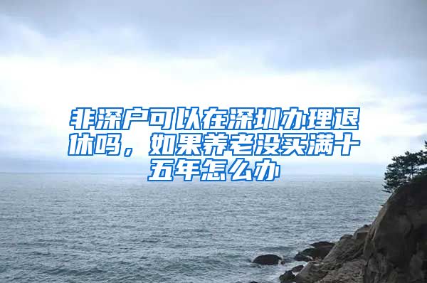 非深户可以在深圳办理退休吗，如果养老没买满十五年怎么办